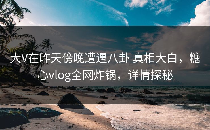 大V在昨天傍晚遭遇八卦 真相大白,糖心vlog全网炸锅,详情探秘 大V在昨天傍晚遭遇八卦 真相大白,糖心vlog全网炸锅,详情探秘