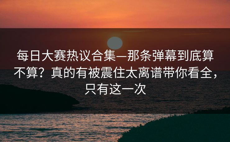每日大赛热议合集—那条弹幕到底算不算?真的有被震住太离谱带你看全,只有这一次 每日大赛热议合集—那条弹幕到底算不算?真的有被震住太离谱带你看全,只有这一次