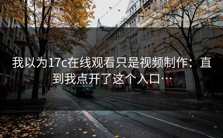我以为17c在线观看只是视频制作:直到我点开了这个入口… 我以为17c在线观看只是视频制作:直到我点开了这个入口…