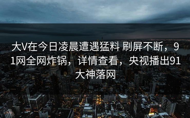 大V在今日凌晨遭遇猛料 刷屏不断，91网全网炸锅，详情查看，央视播出91大神落网