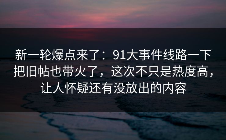 新一轮爆点来了：91大事件线路一下把旧帖也带火了，这次不只是热度高，让人怀疑还有没放出的内容